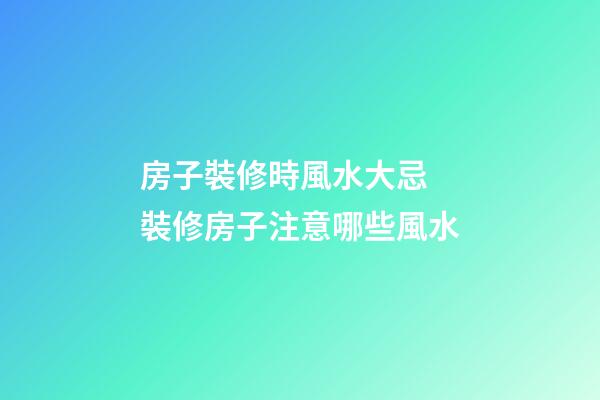 房子裝修時風水大忌 裝修房子注意哪些風水